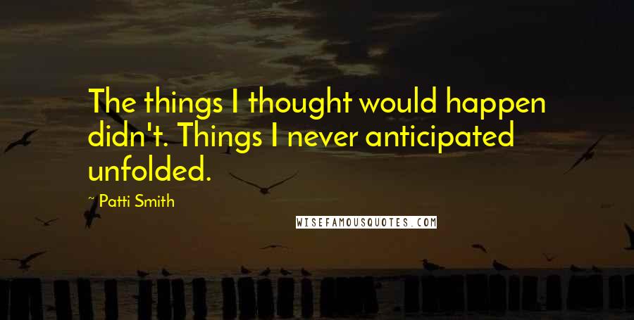 Patti Smith Quotes: The things I thought would happen didn't. Things I never anticipated unfolded.