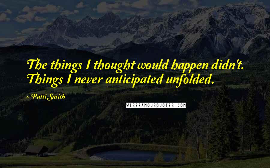 Patti Smith Quotes: The things I thought would happen didn't. Things I never anticipated unfolded.