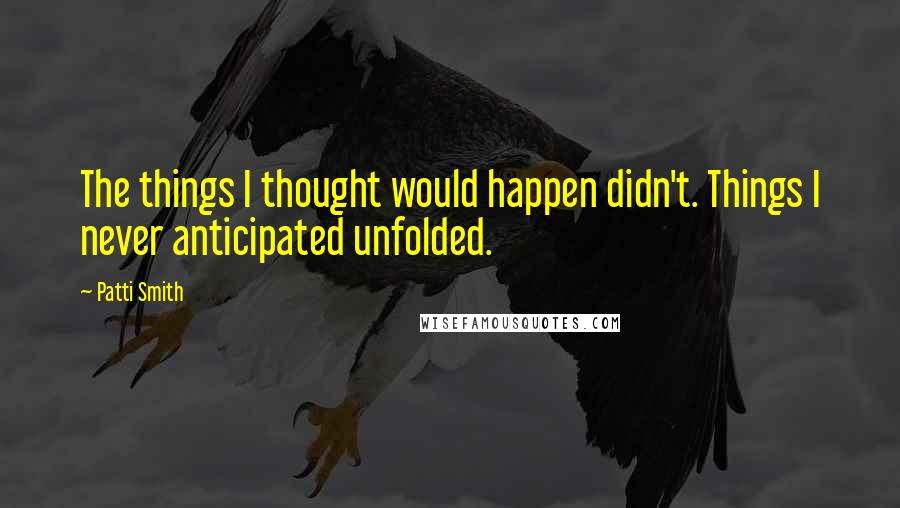 Patti Smith Quotes: The things I thought would happen didn't. Things I never anticipated unfolded.