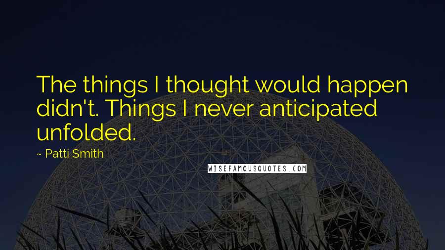 Patti Smith Quotes: The things I thought would happen didn't. Things I never anticipated unfolded.