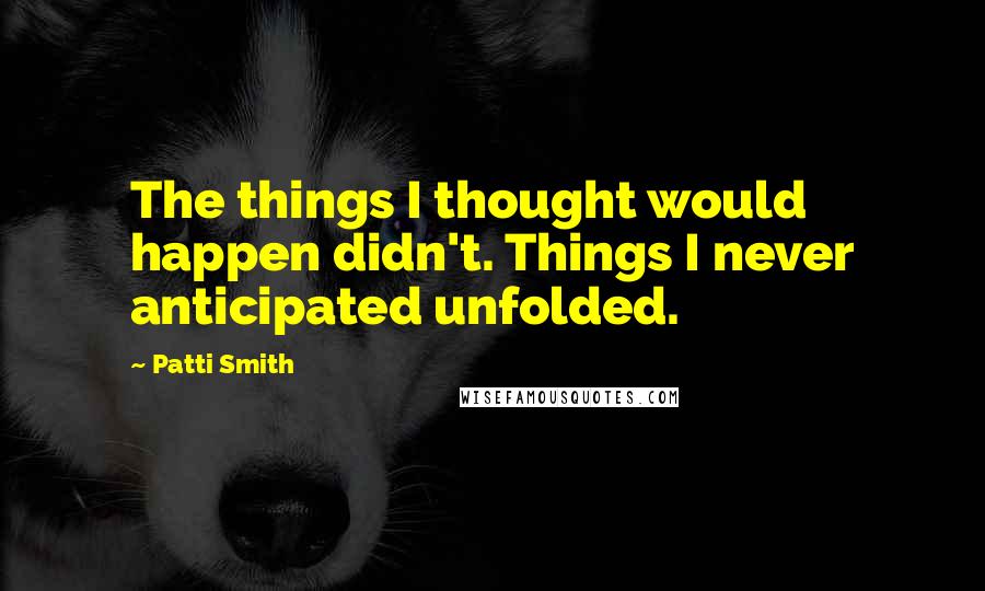 Patti Smith Quotes: The things I thought would happen didn't. Things I never anticipated unfolded.