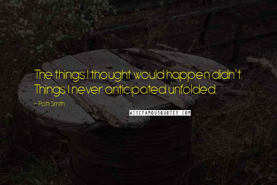 Patti Smith Quotes: The things I thought would happen didn't. Things I never anticipated unfolded.