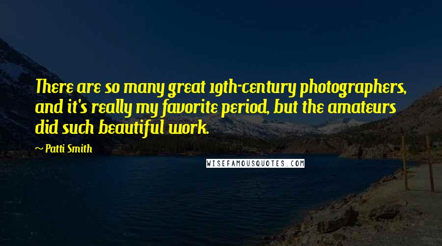 Patti Smith Quotes: There are so many great 19th-century photographers, and it's really my favorite period, but the amateurs did such beautiful work.