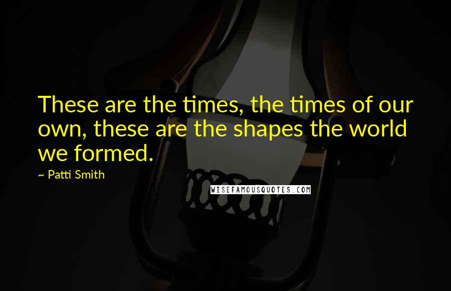 Patti Smith Quotes: These are the times, the times of our own, these are the shapes the world we formed.