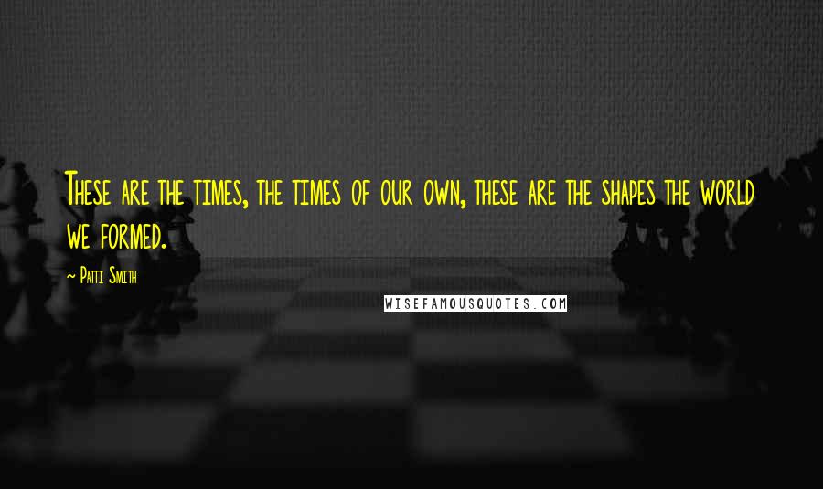 Patti Smith Quotes: These are the times, the times of our own, these are the shapes the world we formed.