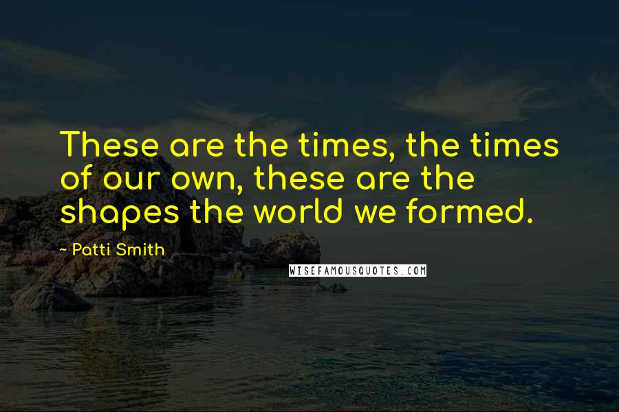 Patti Smith Quotes: These are the times, the times of our own, these are the shapes the world we formed.