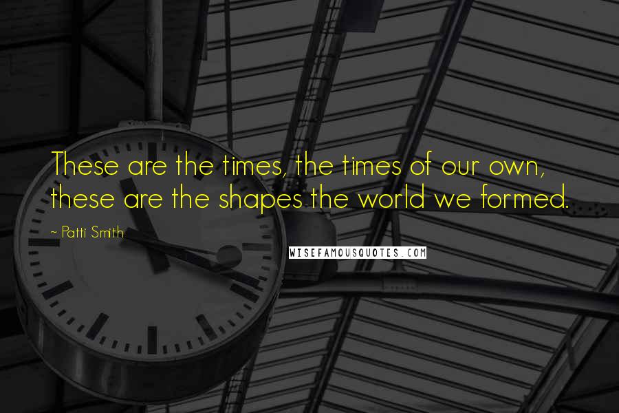 Patti Smith Quotes: These are the times, the times of our own, these are the shapes the world we formed.