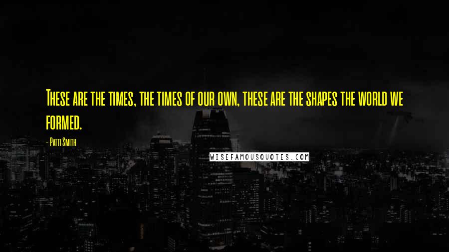 Patti Smith Quotes: These are the times, the times of our own, these are the shapes the world we formed.