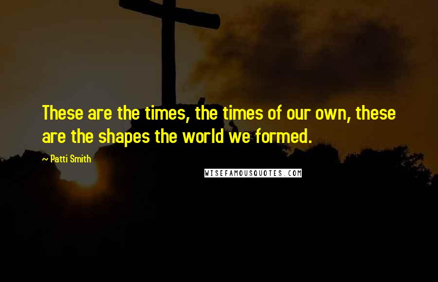 Patti Smith Quotes: These are the times, the times of our own, these are the shapes the world we formed.