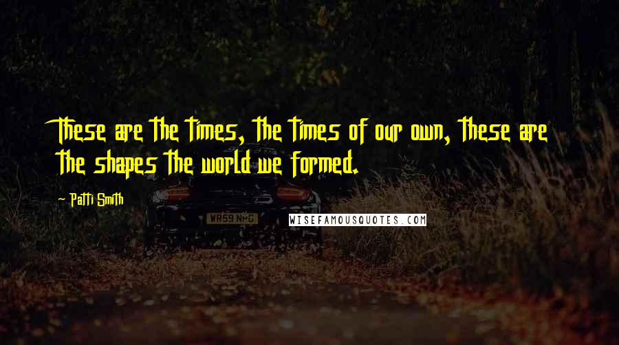 Patti Smith Quotes: These are the times, the times of our own, these are the shapes the world we formed.
