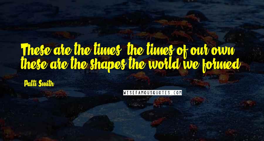 Patti Smith Quotes: These are the times, the times of our own, these are the shapes the world we formed.