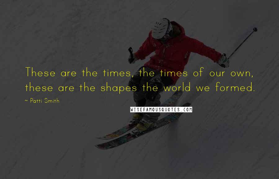 Patti Smith Quotes: These are the times, the times of our own, these are the shapes the world we formed.