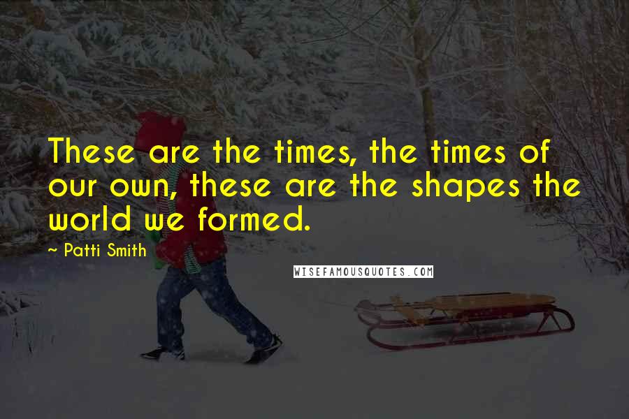 Patti Smith Quotes: These are the times, the times of our own, these are the shapes the world we formed.