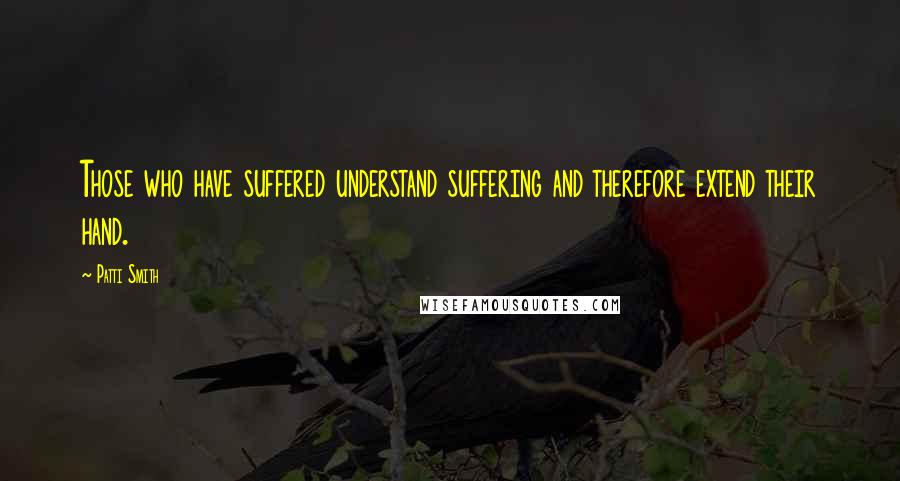 Patti Smith Quotes: Those who have suffered understand suffering and therefore extend their hand.