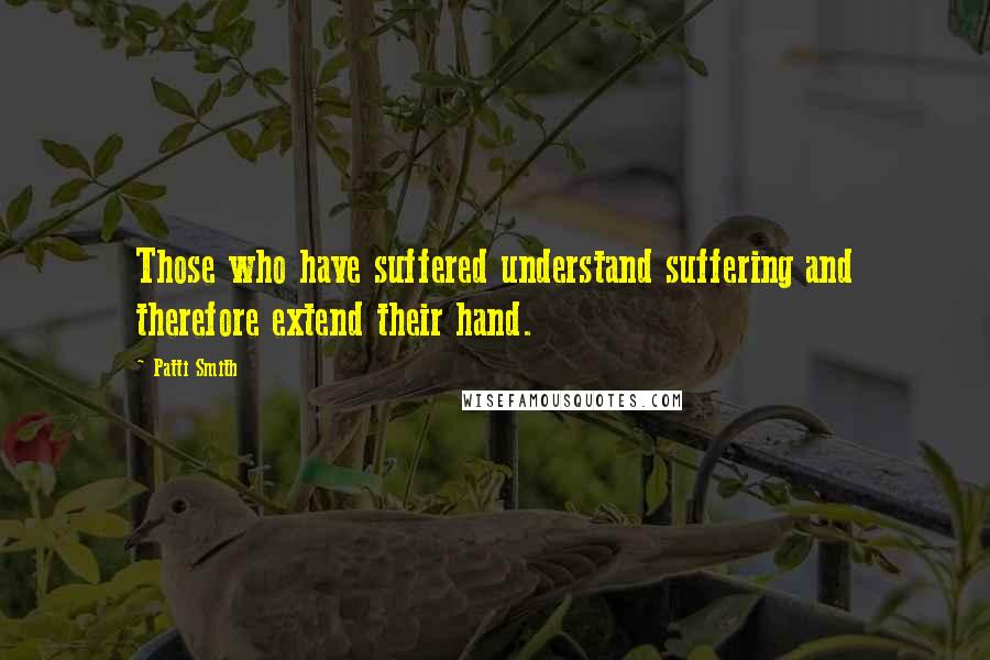 Patti Smith Quotes: Those who have suffered understand suffering and therefore extend their hand.