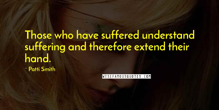 Patti Smith Quotes: Those who have suffered understand suffering and therefore extend their hand.