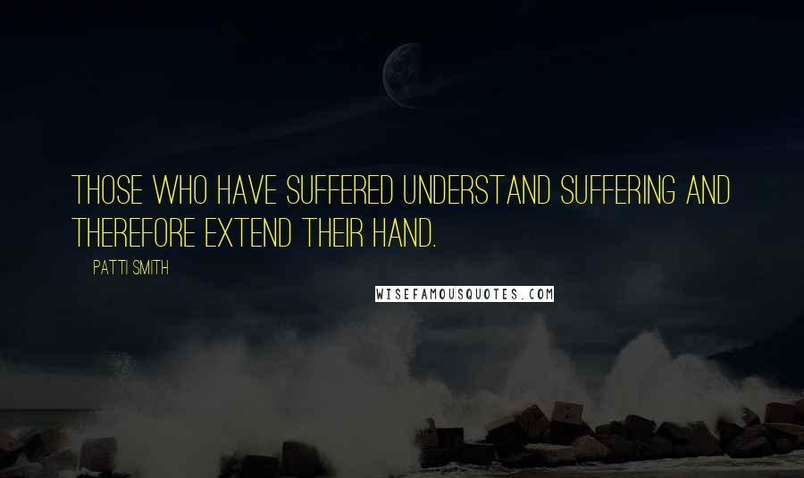 Patti Smith Quotes: Those who have suffered understand suffering and therefore extend their hand.