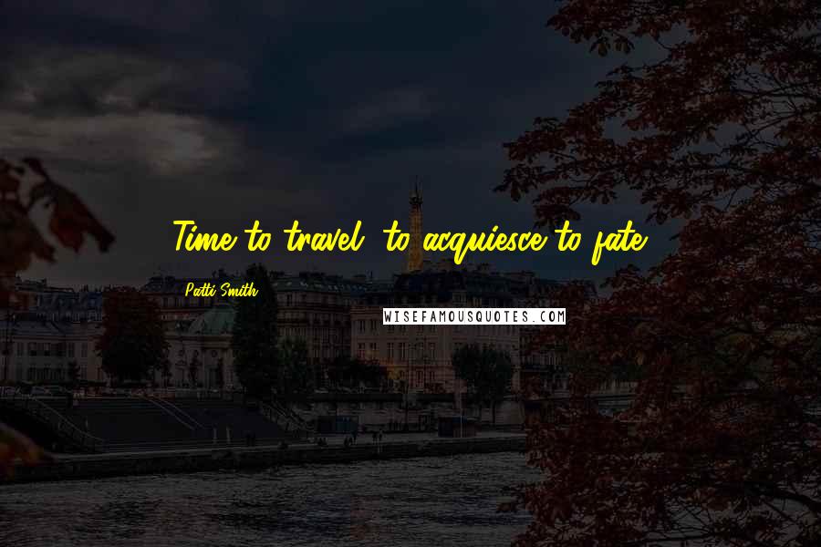 Patti Smith Quotes: Time to travel, to acquiesce to fate.