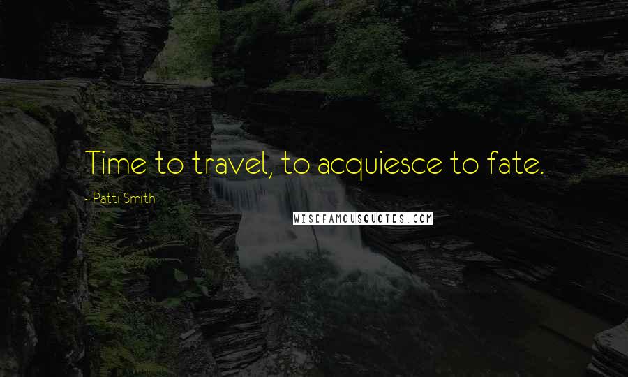 Patti Smith Quotes: Time to travel, to acquiesce to fate.