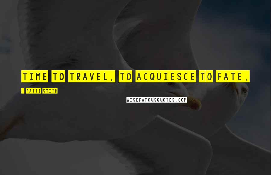 Patti Smith Quotes: Time to travel, to acquiesce to fate.