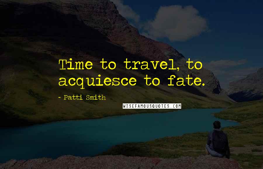 Patti Smith Quotes: Time to travel, to acquiesce to fate.