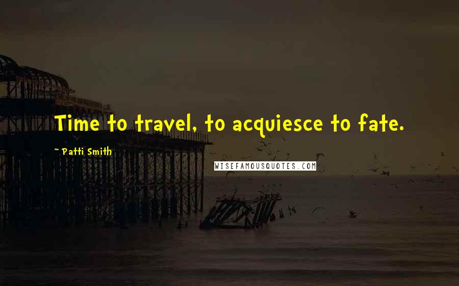 Patti Smith Quotes: Time to travel, to acquiesce to fate.