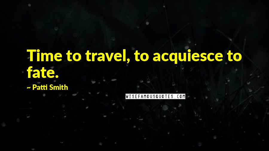 Patti Smith Quotes: Time to travel, to acquiesce to fate.