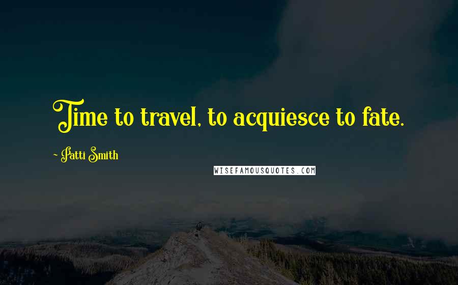 Patti Smith Quotes: Time to travel, to acquiesce to fate.