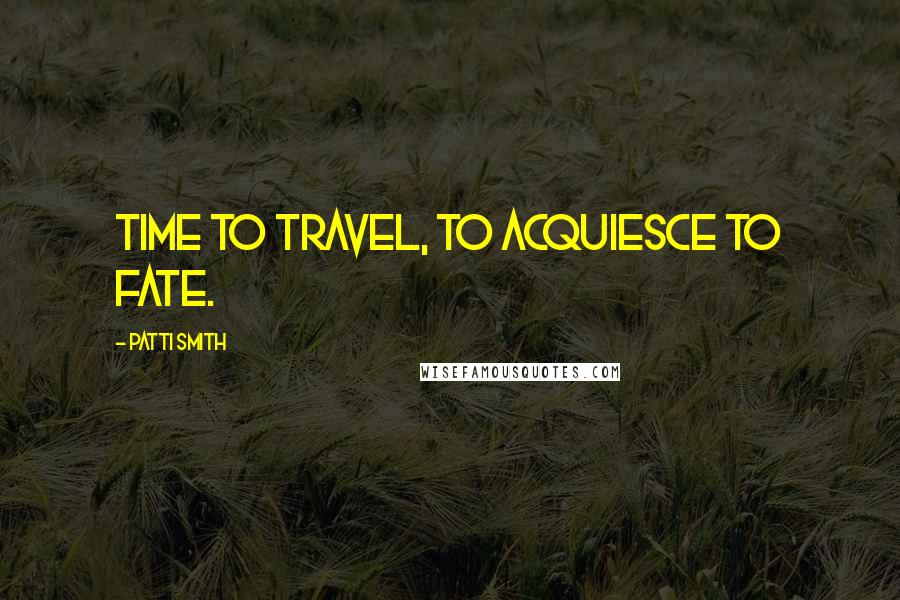 Patti Smith Quotes: Time to travel, to acquiesce to fate.