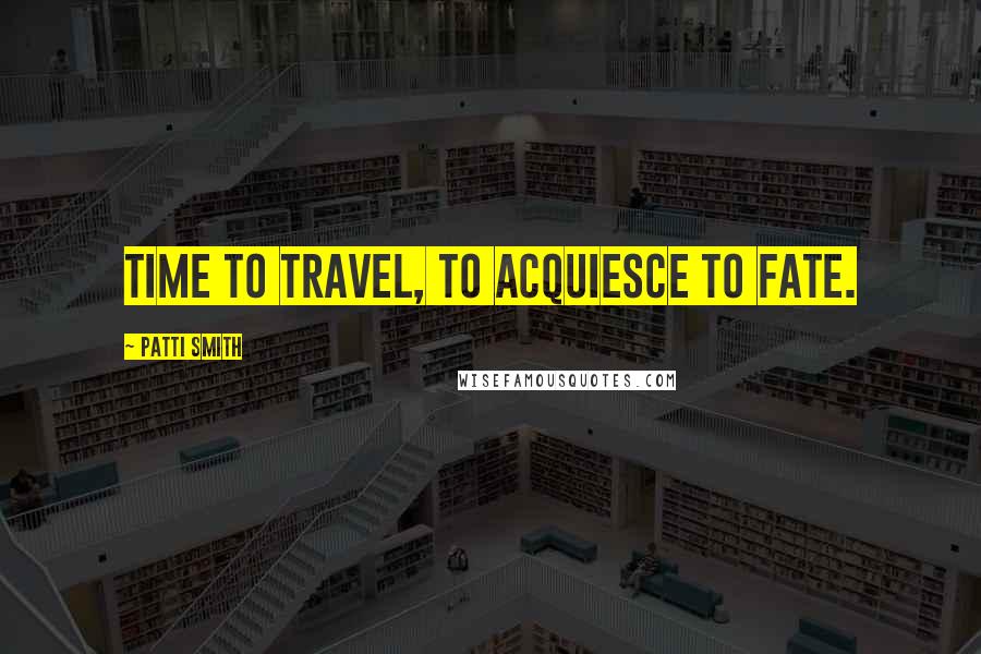 Patti Smith Quotes: Time to travel, to acquiesce to fate.