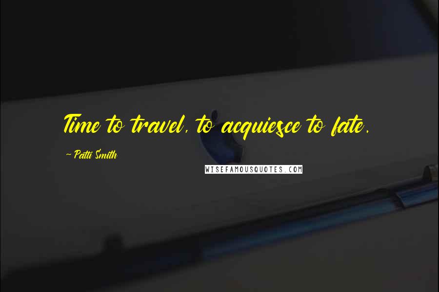 Patti Smith Quotes: Time to travel, to acquiesce to fate.