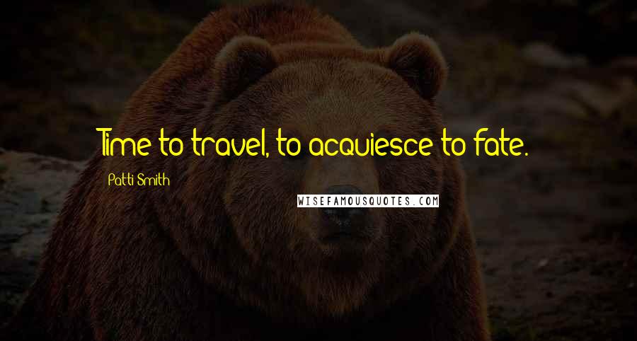 Patti Smith Quotes: Time to travel, to acquiesce to fate.