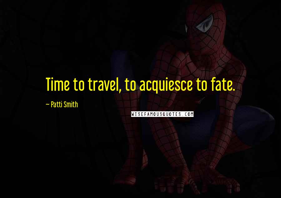 Patti Smith Quotes: Time to travel, to acquiesce to fate.