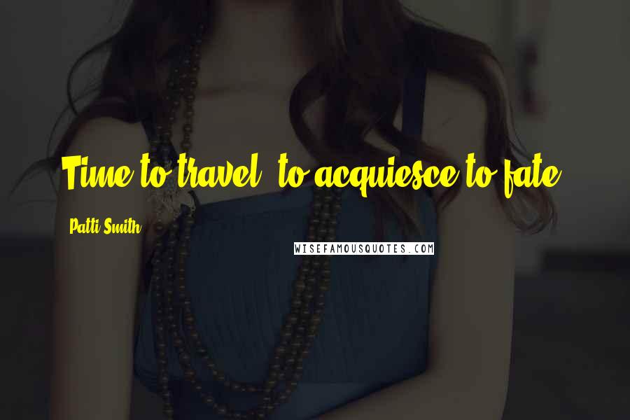 Patti Smith Quotes: Time to travel, to acquiesce to fate.