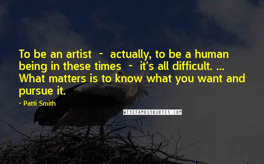 Patti Smith Quotes: To be an artist - actually, to be a human being in these times - it's all difficult. ... What matters is to know what you want and pursue it.