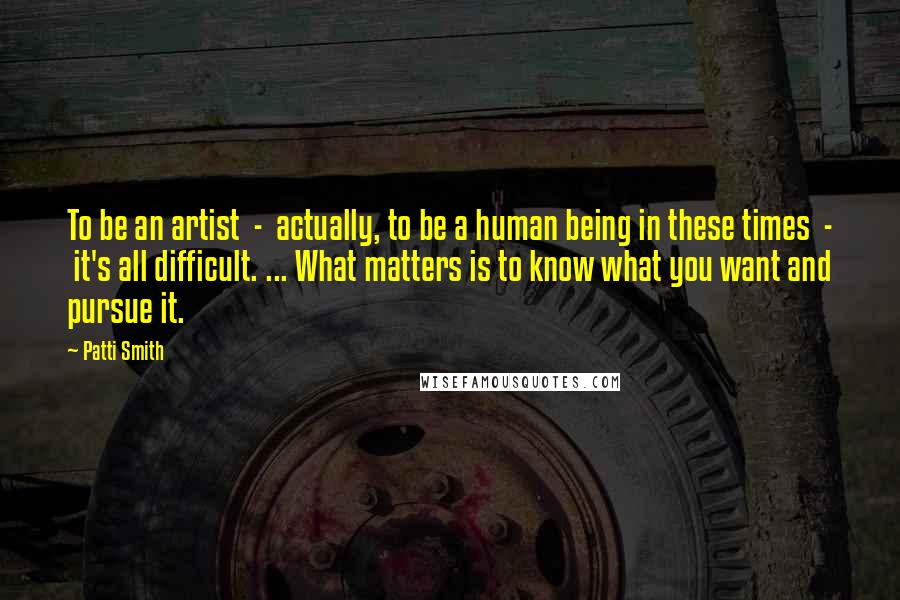 Patti Smith Quotes: To be an artist - actually, to be a human being in these times - it's all difficult. ... What matters is to know what you want and pursue it.