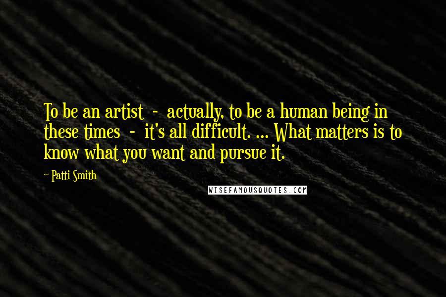 Patti Smith Quotes: To be an artist - actually, to be a human being in these times - it's all difficult. ... What matters is to know what you want and pursue it.