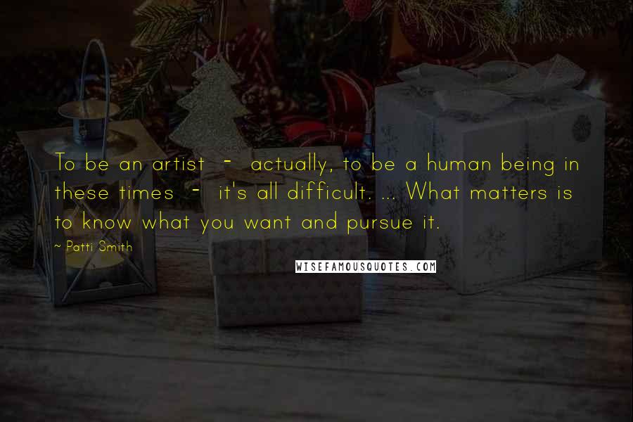 Patti Smith Quotes: To be an artist - actually, to be a human being in these times - it's all difficult. ... What matters is to know what you want and pursue it.