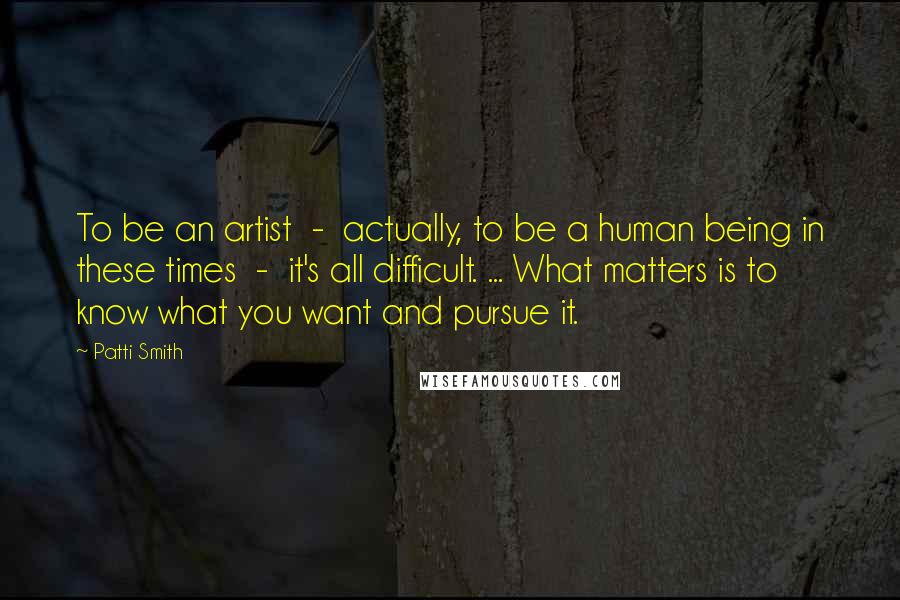 Patti Smith Quotes: To be an artist - actually, to be a human being in these times - it's all difficult. ... What matters is to know what you want and pursue it.