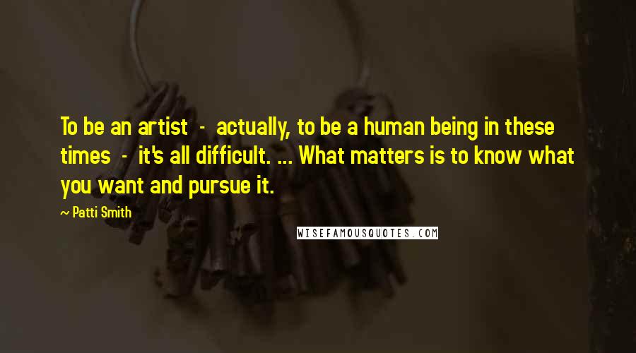 Patti Smith Quotes: To be an artist - actually, to be a human being in these times - it's all difficult. ... What matters is to know what you want and pursue it.