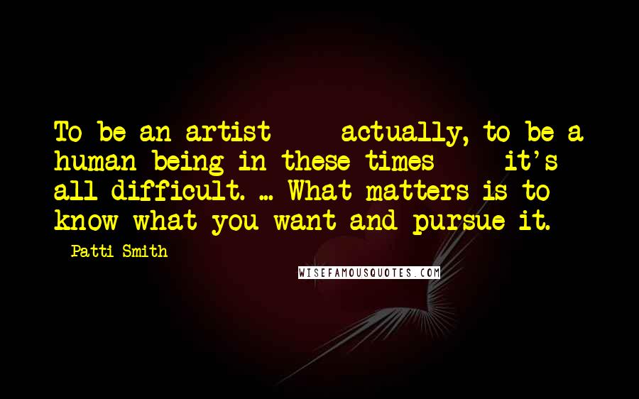 Patti Smith Quotes: To be an artist - actually, to be a human being in these times - it's all difficult. ... What matters is to know what you want and pursue it.