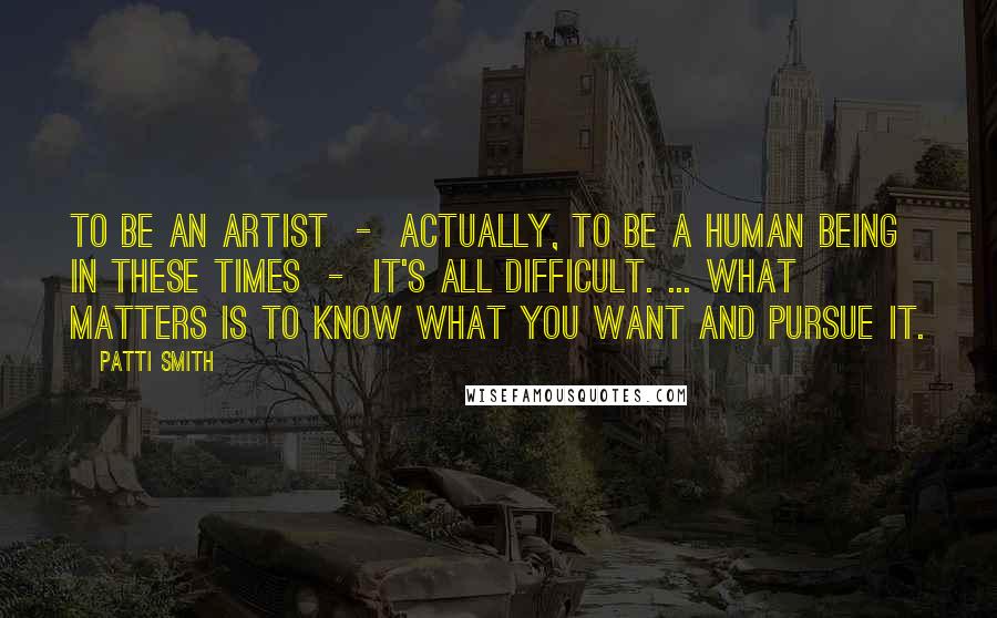 Patti Smith Quotes: To be an artist - actually, to be a human being in these times - it's all difficult. ... What matters is to know what you want and pursue it.
