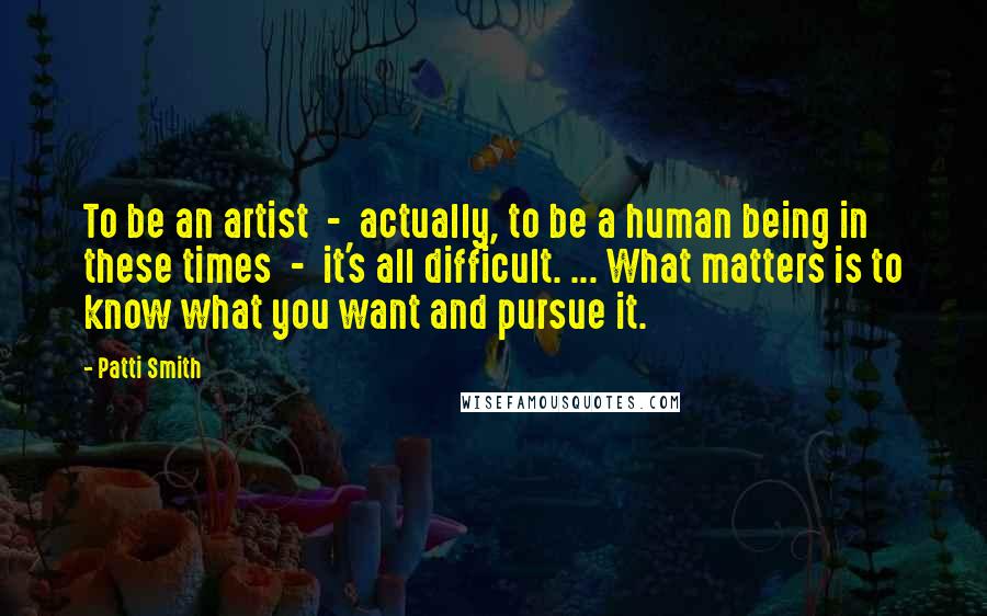 Patti Smith Quotes: To be an artist - actually, to be a human being in these times - it's all difficult. ... What matters is to know what you want and pursue it.