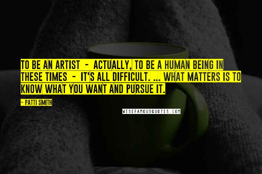 Patti Smith Quotes: To be an artist - actually, to be a human being in these times - it's all difficult. ... What matters is to know what you want and pursue it.