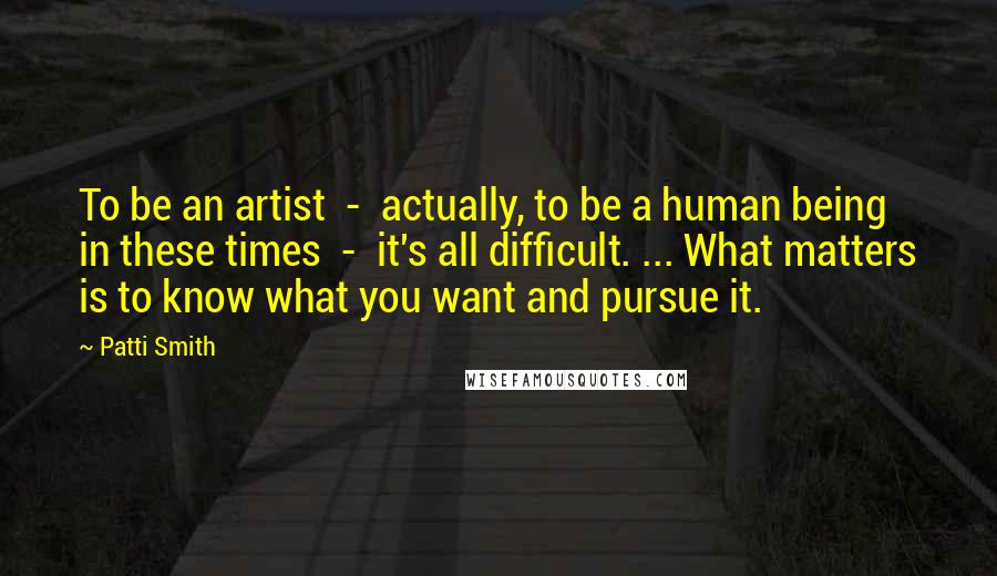 Patti Smith Quotes: To be an artist - actually, to be a human being in these times - it's all difficult. ... What matters is to know what you want and pursue it.
