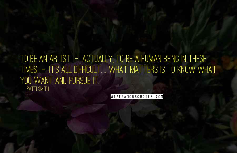 Patti Smith Quotes: To be an artist - actually, to be a human being in these times - it's all difficult. ... What matters is to know what you want and pursue it.
