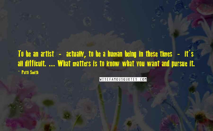 Patti Smith Quotes: To be an artist - actually, to be a human being in these times - it's all difficult. ... What matters is to know what you want and pursue it.