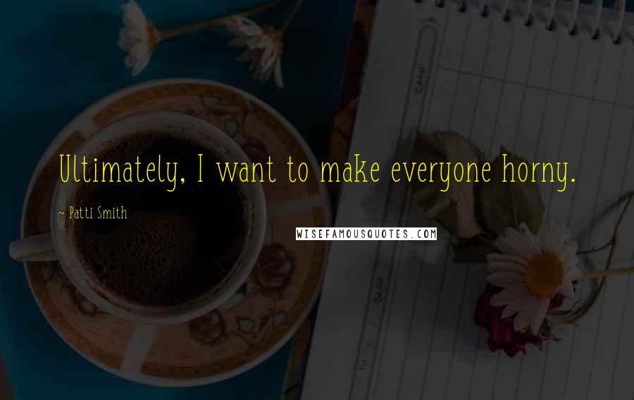 Patti Smith Quotes: Ultimately, I want to make everyone horny.