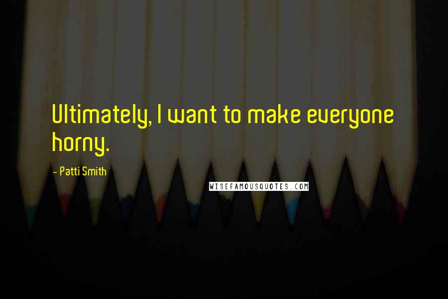 Patti Smith Quotes: Ultimately, I want to make everyone horny.