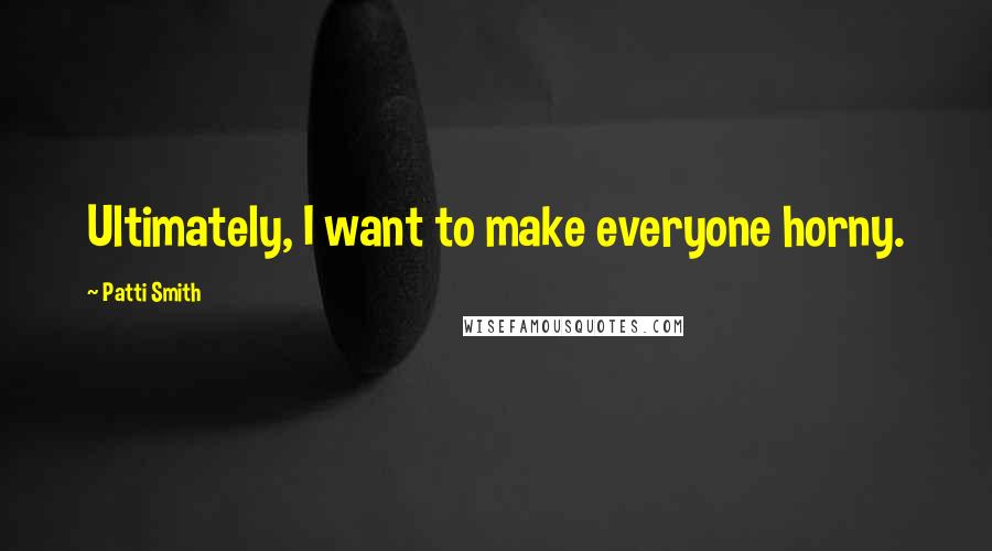 Patti Smith Quotes: Ultimately, I want to make everyone horny.